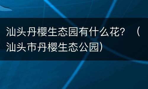汕头丹樱生态园有什么花？（汕头市丹樱生态公园）