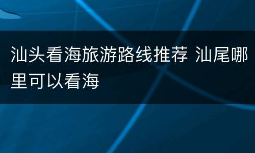 汕头看海旅游路线推荐 汕尾哪里可以看海