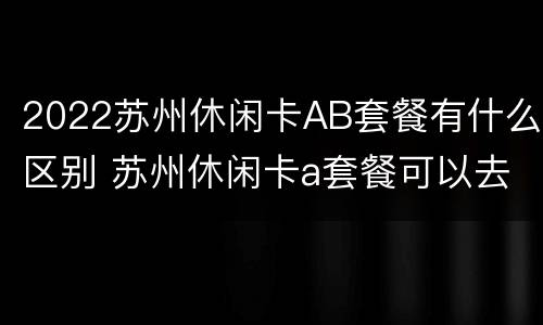 2022苏州休闲卡AB套餐有什么区别 苏州休闲卡a套餐可以去哪些景点