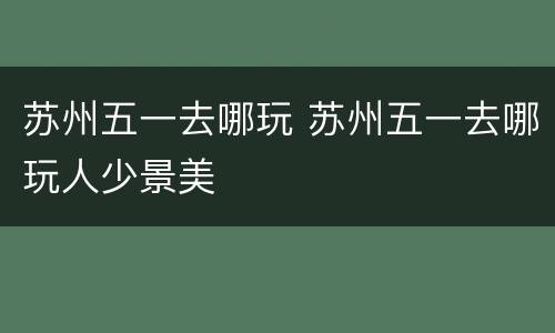 苏州五一去哪玩 苏州五一去哪玩人少景美