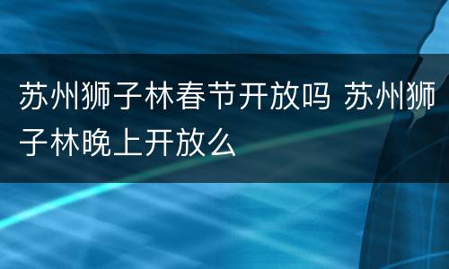 苏州狮子林春节开放吗 苏州狮子林晚上开放么
