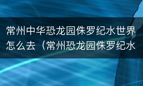 常州中华恐龙园侏罗纪水世界怎么去（常州恐龙园侏罗纪水世界好玩吗）
