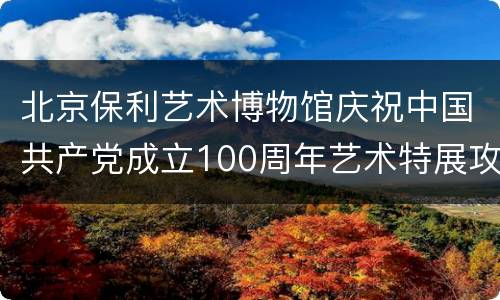 北京保利艺术博物馆庆祝中国共产党成立100周年艺术特展攻略