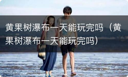 黄果树瀑布一天能玩完吗（黄果树瀑布一天能玩完吗）