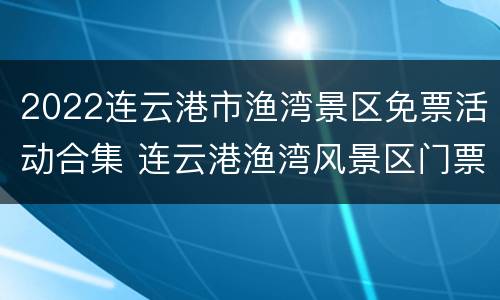 2022连云港市渔湾景区免票活动合集 连云港渔湾风景区门票政策