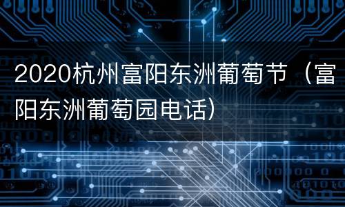 2020杭州富阳东洲葡萄节（富阳东洲葡萄园电话）