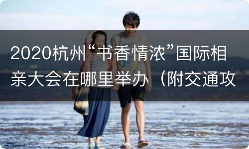 2020杭州“书香情浓”国际相亲大会在哪里举办（附交通攻略）
