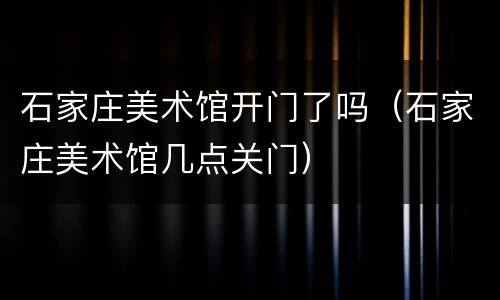 石家庄美术馆开门了吗（石家庄美术馆几点关门）