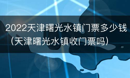 2022天津曙光水镇门票多少钱（天津曙光水镇收门票吗）
