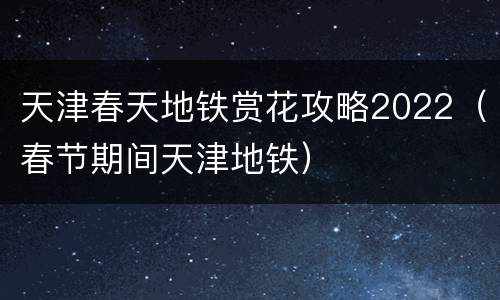 天津春天地铁赏花攻略2022（春节期间天津地铁）