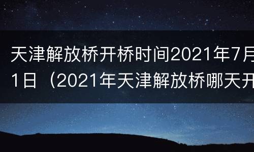 天津解放桥开桥时间2021年7月1日（2021年天津解放桥哪天开的桥）