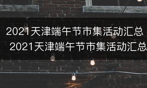 2021天津端午节市集活动汇总 2021天津端午节市集活动汇总