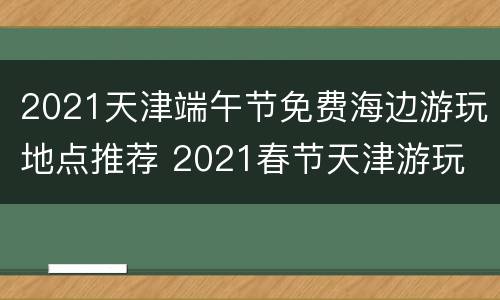 2021天津端午节免费海边游玩地点推荐 2021春节天津游玩