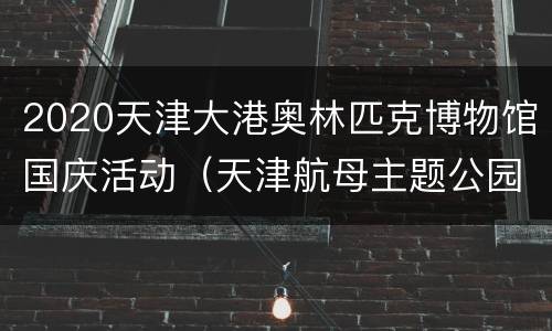 2020天津大港奥林匹克博物馆国庆活动（天津航母主题公园表演时间表2020）