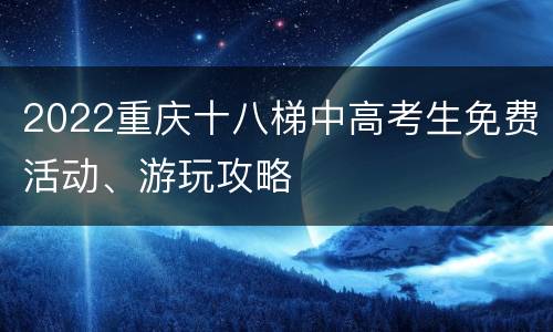2022重庆十八梯中高考生免费活动、游玩攻略