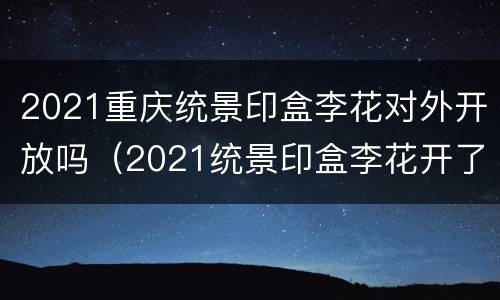 2021重庆统景印盒李花对外开放吗（2021统景印盒李花开了没有）