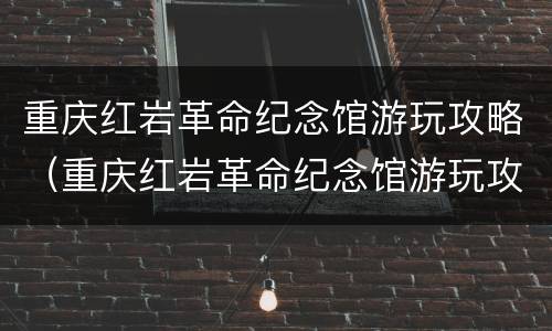 重庆红岩革命纪念馆游玩攻略（重庆红岩革命纪念馆游玩攻略图）