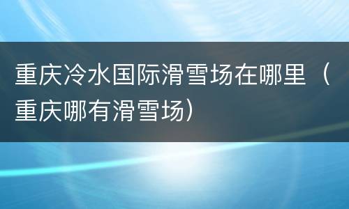 重庆冷水国际滑雪场在哪里（重庆哪有滑雪场）