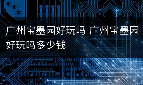 广州宝墨园好玩吗 广州宝墨园好玩吗多少钱