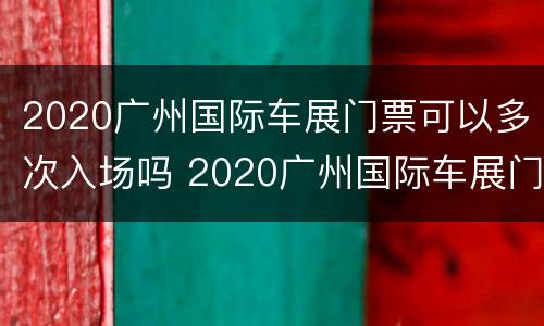2020广州国际车展门票可以多次入场吗 2020广州国际车展门票可以多次入场吗视频