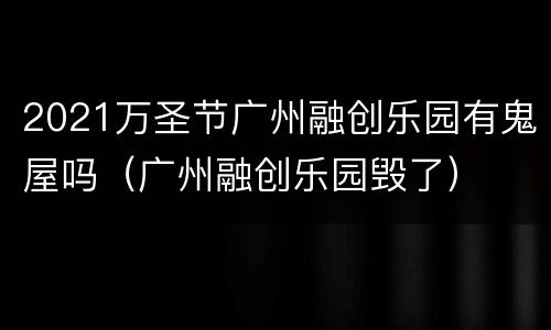 2021万圣节广州融创乐园有鬼屋吗（广州融创乐园毁了）