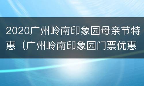 2020广州岭南印象园母亲节特惠（广州岭南印象园门票优惠政策）