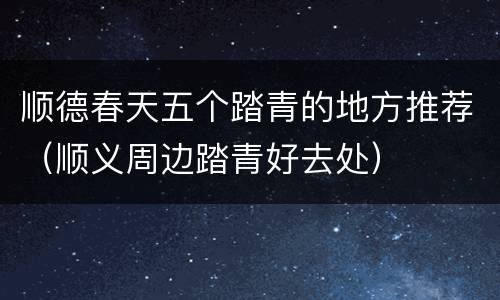 顺德春天五个踏青的地方推荐（顺义周边踏青好去处）