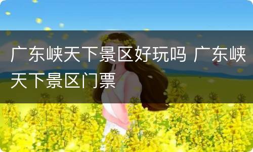 广东峡天下景区好玩吗 广东峡天下景区门票