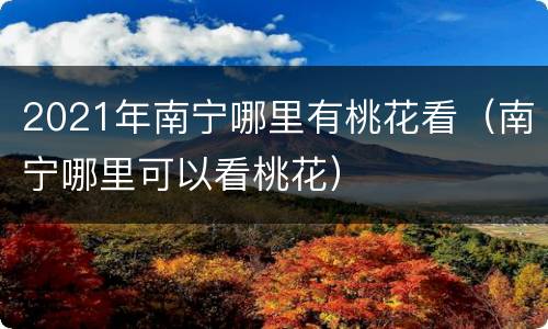 2021年南宁哪里有桃花看（南宁哪里可以看桃花）
