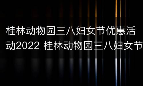 桂林动物园三八妇女节优惠活动2022 桂林动物园三八妇女节优惠活动2022年