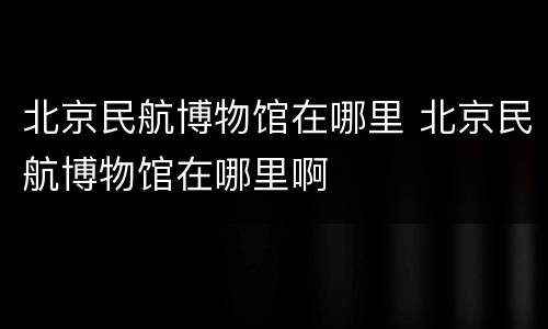 北京民航博物馆在哪里 北京民航博物馆在哪里啊