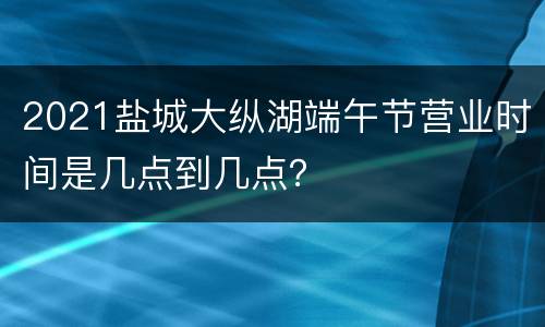 2021盐城大纵湖端午节营业时间是几点到几点？