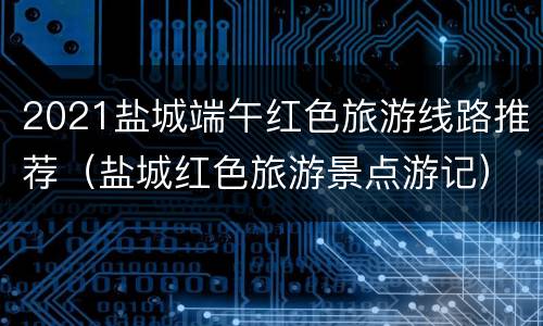 2021盐城端午红色旅游线路推荐（盐城红色旅游景点游记）