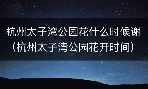 杭州太子湾公园花什么时候谢（杭州太子湾公园花开时间）