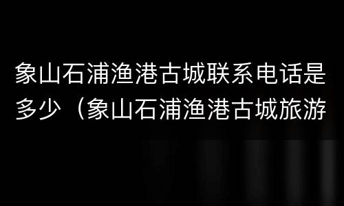 象山石浦渔港古城联系电话是多少（象山石浦渔港古城旅游发展有限公司）