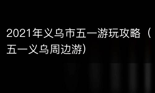 2021年义乌市五一游玩攻略（五一义乌周边游）