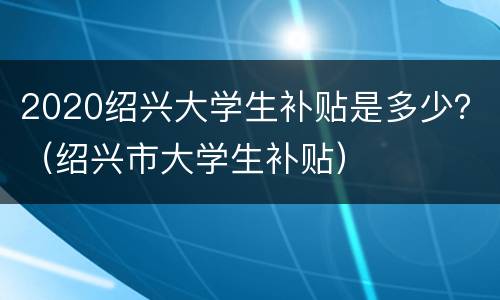 2020绍兴大学生补贴是多少？（绍兴市大学生补贴）