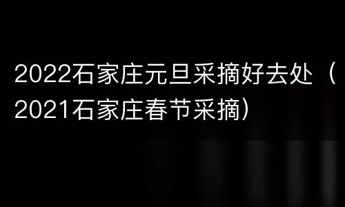 2022石家庄元旦采摘好去处（2021石家庄春节采摘）
