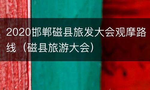 2020邯郸磁县旅发大会观摩路线（磁县旅游大会）
