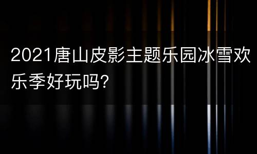 2021唐山皮影主题乐园冰雪欢乐季好玩吗？
