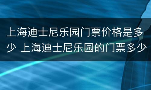 上海迪士尼乐园门票价格是多少 上海迪士尼乐园的门票多少钱
