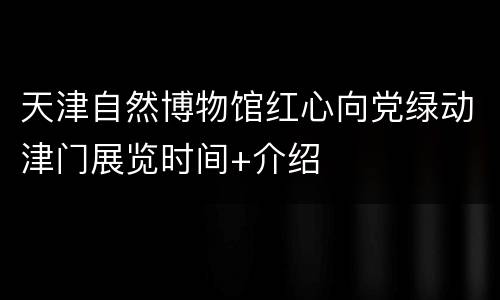 天津自然博物馆红心向党绿动津门展览时间+介绍