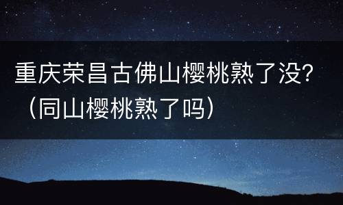 重庆荣昌古佛山樱桃熟了没？（同山樱桃熟了吗）