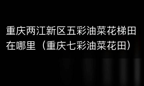 重庆两江新区五彩油菜花梯田在哪里（重庆七彩油菜花田）
