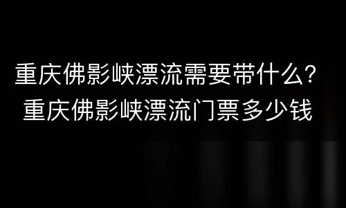重庆佛影峡漂流需要带什么？ 重庆佛影峡漂流门票多少钱