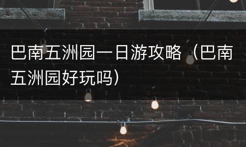 巴南五洲园一日游攻略（巴南五洲园好玩吗）
