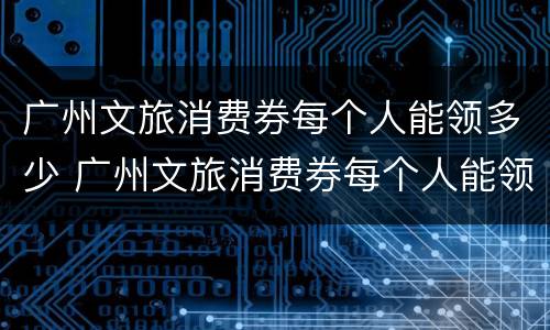 广州文旅消费券每个人能领多少 广州文旅消费券每个人能领多少次