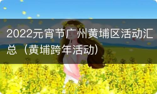 2022元宵节广州黄埔区活动汇总（黄埔跨年活动）