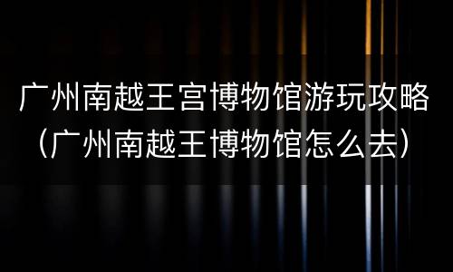 广州南越王宫博物馆游玩攻略（广州南越王博物馆怎么去）