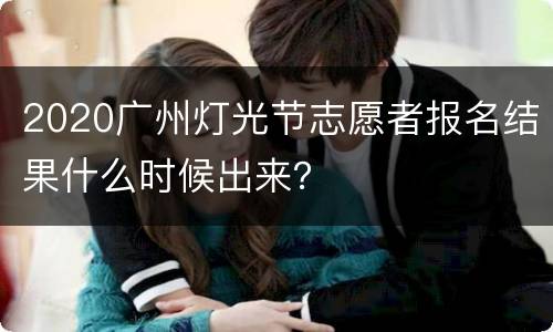 2020广州灯光节志愿者报名结果什么时候出来？